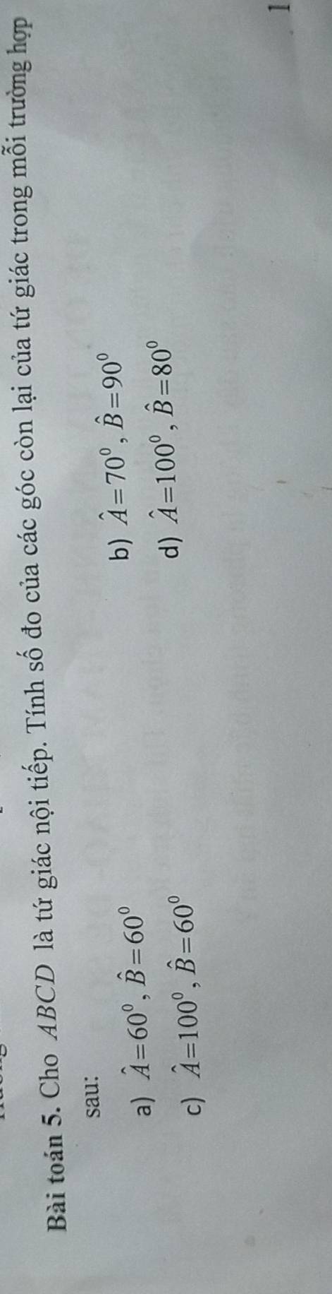 Bài toán 5. Cho ABCD là tứ giác nội tiếp. Tính số đo của các góc còn lại của tứ giác trong mỗi trường hợp
sau:
a) hat A=60°, hat B=60°
b) hat A=70°, hat B=90°
c) hat A=100°, hat B=60°
d) hat A=100°, hat B=80°