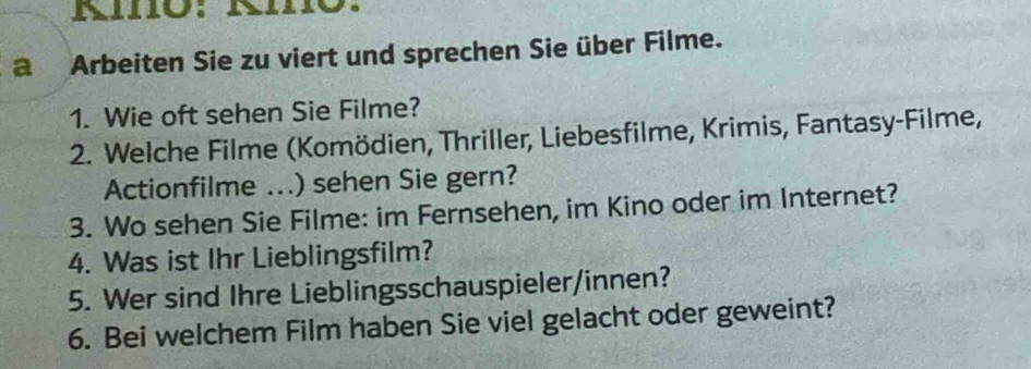 a Arbeiten Sie zu viert und sprechen Sie über Filme. 
1. Wie oft sehen Sie Filme? 
2. Welche Filme (Komödien, Thriller, Liebesfilme, Krimis, Fantasy-Filme, 
Actionfilme ...) sehen Sie gern? 
3. Wo sehen Sie Filme: im Fernsehen, im Kino oder im Internet? 
4. Was ist Ihr Lieblingsfilm? 
5. Wer sind Ihre Lieblingsschauspieler/innen? 
6. Bei welchem Film haben Sie viel gelacht oder geweint?