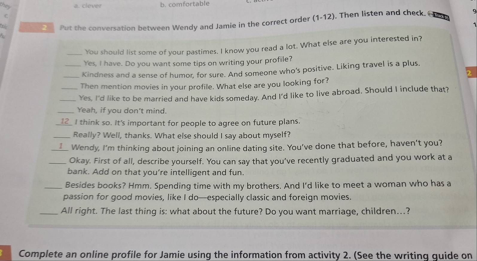 they
a. clever b. comfortable
9
C.
tsic
2 Put the conversation between Wendy and Jamie in the correct order (1-12). Then listen and check. Track 05
1
he
_You should list some of your pastimes. I know you read a lot. What else are you interested in?
Yes, I have. Do you want some tips on writing your profile?
_Kindness and a sense of humor, for sure. And someone who’s positive. Liking travel is a plus.
2
Then mention movies in your profile. What else are you looking for?
_Yes, I'd like to be married and have kids someday. And I'd like to live abroad. Should I include that?
_Yeah, if you don’t mind.
_12 I think so. It’s important for people to agree on future plans.
_Really? Well, thanks. What else should I say about myself?
1 Wendy, I’m thinking about joining an online dating site. You’ve done that before, haven’t you?
_Okay. First of all, describe yourself. You can say that you’ve recently graduated and you work at a
bank. Add on that you’re intelligent and fun.
_Besides books? Hmm. Spending time with my brothers. And I'd like to meet a woman who has a
passion for good movies, like I do—especially classic and foreign movies.
_All right. The last thing is: what about the future? Do you want marriage, children...?
Complete an online profile for Jamie using the information from activity 2. (See the writing guide on