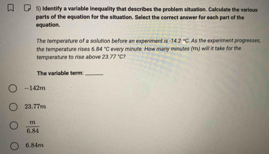 Identify a variable inequality that describes the problem situation. Calculate the various
parts of the equation for the situation. Select the correct answer for each part of the
equation.
The temperature of a solution before an experiment is -14.2°C. As the experiment progresses,
the temperature rises 6.84°C every minute. How many minutes (m) will it take for the
temperature to rise above 23.77°C ?
The variable term:_
-142m
23.77m
 m/6.84 
6.84m