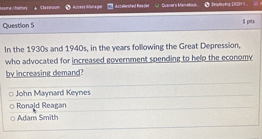 Classroom Access Manager Accelerated Reader Quaver's Marvelous Displaying 202011
Question 5
1 pts
In the 1930s and 1940s, in the years following the Great Depression,
who advocated for increased government spending to help the economy
by increasing demand?
John Maynard Keynes
Ronald Reagan
Adam Smith