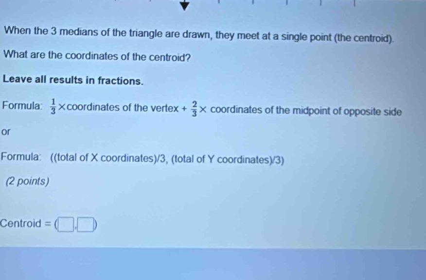 When the 3 medians of the triangle are drawn, they meet at a single point (the centroid). 
What are the coordinates of the centroid? 
Leave all results in fractions. 
Formula  1/3 * coordinates of the vertex + 2/3 * coordinates of the midpoint of opposite side 
or 
Formula: ((total of X coordinates)/3, (total of Y coordinates)/3) 
(2 points) 
Centroid =(□ ,□ )