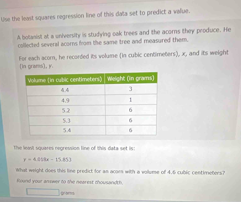 Use the least squares regression line of this data set to predict a value. 
A botanist at a university is studying oak trees and the acorns they produce. He 
collected several acorns from the same tree and measured them. 
For each acorn, he recorded its volume (in cubic centimeters), x, and its weight 
(in grams), y. 
The least squares regression line of this data set is:
y=4.018x-15.853
What weight does this line predict for an acorn with a volume of 4.6 cubic centimeters? 
Round your answer to the nearest thousandth.
grams