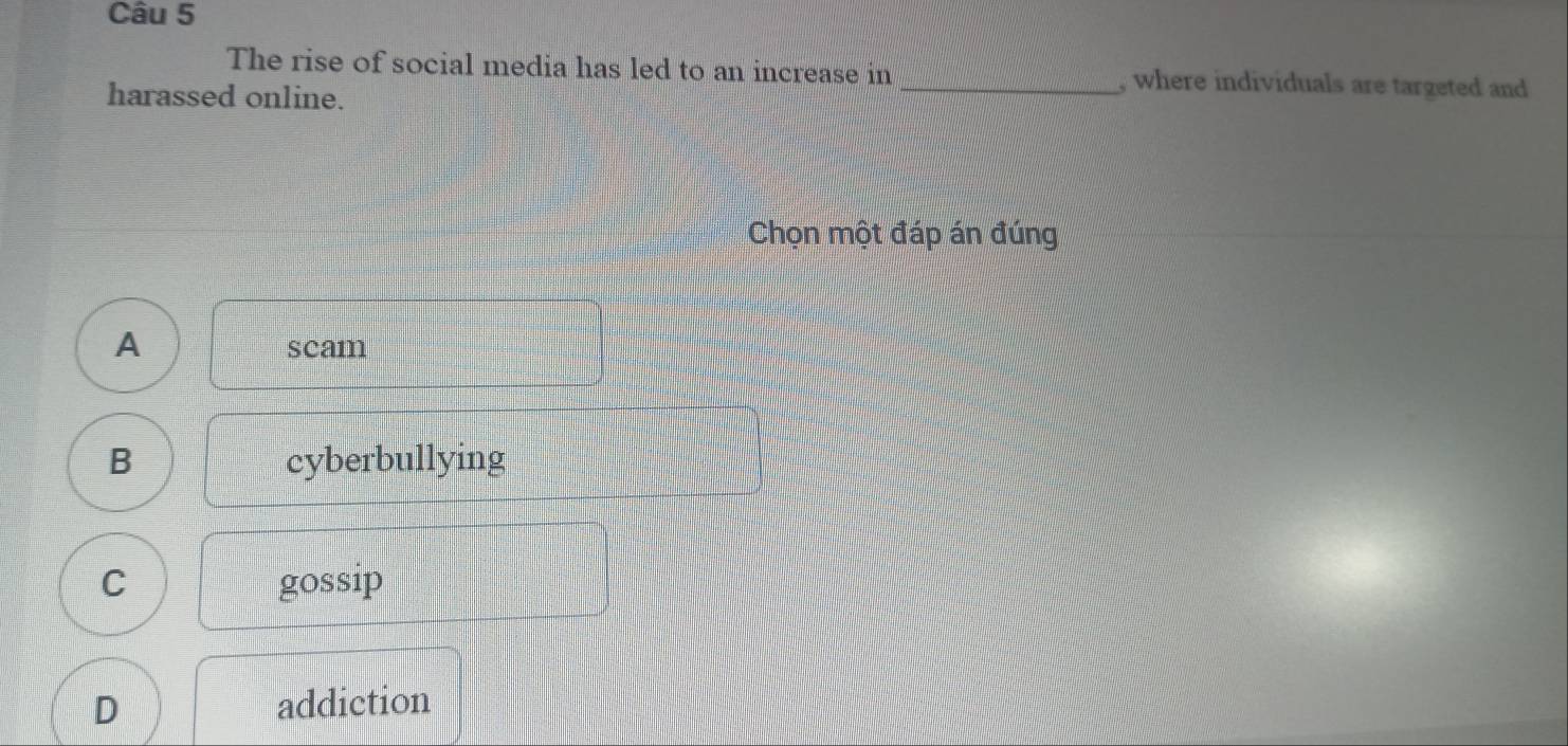 The rise of social media has led to an increase in _, where individuals are targeted and
harassed online.
Chọn một đáp án đúng
A scam
B cyberbullying
C gossip
D addiction