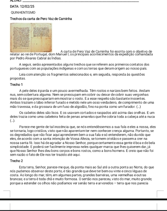 ALUNO:_
DATA: 12/02/25
QUINHENTISMO
Trechos da carta de Pero Vaz de Caminha
A carta de Pero Vaz de Caminha foi escrita com o objetivo de
relatar ao rei de Portugal, dom Manuel 1, os principais acontecimentos da expedição comandada
por Pedro Álvares Cabral às Índias.
A seguir, serão apresentados alguns trechos que se referem aos primeiros contatos dos
portugueses com as populações indígenas e com as terras que deram origem ao nosso país.
Leia comatenção os fragmentos selecionados e, em seguida, responda às questões
propostas.
Trecho 1
A pele deles é parda e um pouco avermelhada. Têm rostos e narizes bem feitos. Andam
nus, sem cobertura alguma. Nem se preocupam em cobrir ou deixar de cobrir suas vergonhas
mais do se que preocupariam em mostrar o rosto. É a esse respeito são bastante inocentes,
Ambos traziam o lábio inferior furado e metido nele um osso verdadeiro, de comprimento de uma
mão travessa, e da grossura de um fuso de algodão, fino na ponta como um furador. (...)
Os cabelos deles são lisos. E os usavam cortados e raspados até acima das orelhas. E um
deles trazia como uma cabeleira feita de penas amarelas que lhe cobria toda a cabeça atéa nuca
(...).
Parece-me gente de tal inocência que, se nós entendêssemos a sua fala e eles a nossa, eles
se tornaria, logo cristãos, visto que não aparentam ter nem conhecer crença alguma. Portanto, se
os degredados que vão ficar aqui aprenderem bem a sua fala e só entenderem, não duvido que
eles, de acordo com a santa intenção de Vossa Alteza, se tornem cristãos e passem a crer na
nossa santa fé. Isso há de agradar a Nosso Senhor, porque certamente essa gente éboa e de bela
simplicidade. E poderá ser facilmente impressa neles qualquer marca que lhes quiserem dar, já
que Nosso Senhor lhes deu bons corpos e bons rostos, como a bons homens. E creio que não foi
sem razão o fato de Ele nos ter trazido até aqui.
Trecho 2
Esta terra, Senhor, parece-me que, da ponta mais ao Sul até a outra ponta ao Norte, do que
pós pudemos observar deste porto, é tão grande que deveterbem ou vinte e cinco léguas de
costa. Ao longo do mar, têm, em algumas partes, grandes barreiras, uma vermelhas e outras
brancas; e a terra é toda chã e muito formosa. O sertão nos pareceu, visto do mar, muito grande;
porque a estender os olhos não podíamos ver senão terra e arvoredos - terra que nos parecia