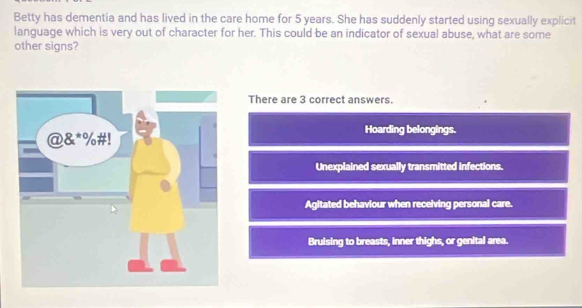 Betty has dementia and has lived in the care home for 5 years. She has suddenly started using sexually explicit
language which is very out of character for her. This could be an indicator of sexual abuse, what are some
other signs?
There are 3 correct answers.
Hoarding belongings.
Unexplained sexually transmitted infections.
Agitated behaviour when receiving personal care.
Bruising to breasts, inner thighs, or genital area.