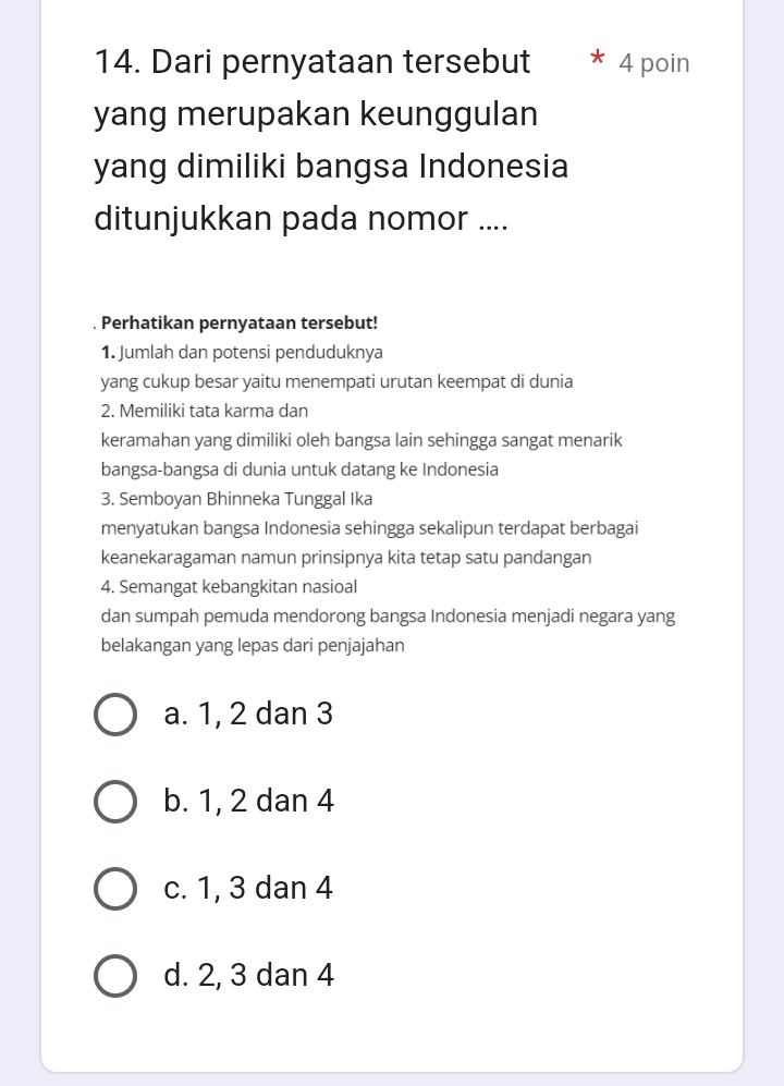 Dari pernyataan tersebut 4 poin
yang merupakan keunggulan
yang dimiliki bangsa Indonesia
ditunjukkan pada nomor ....
. Perhatikan pernyataan tersebut!
1. Jumlah dan potensi penduduknya
yang cukup besar yaitu menempati urutan keempat di dunia
2. Memiliki tata karma dan
keramahan yang dimiliki oleh bangsa lain sehingga sangat menarik
bangsa-bangsa di dunia untuk datang ke Indonesia
3. Semboyan Bhinneka Tunggal Ika
menyatukan bangsa Indonesia sehingga sekalipun terdapat berbagai
keanekaragaman namun prinsipnya kita tetap satu pandangan
4. Semangat kebangkitan nasioal
dan sumpah pemuda mendorong bangsa Indonesia menjadi negara yang
belakangan yang lepas dari penjajahan
a. 1, 2 dan 3
b. 1, 2 dan 4
c. 1, 3 dan 4
d. 2, 3 dan 4