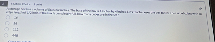 A storage box has a volume of 56 cubic inches. The base of the box is 4 inches by 4 inches. Lin's teacher uses the box to store her set of cubes with an
edge length of 1/2 inch. If the box is completely full, how many cubes are in the set?
16
56
112
448