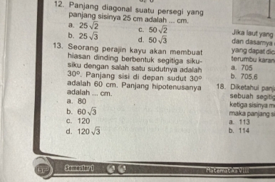 Panjang diagonal suatu persegi yang
panjang sisinya 25 cm adalah ... cm.
a. 25sqrt(2) C. 50sqrt(2) Jika laut yang
b. 25sqrt(3) d. 50sqrt(3) dan dasamya
13. Seorang perajin kayu akan membuat yang dapat dic. terumbu karan
hiasan dinding berbentuk segitiga siku-
a. 705
siku dengan salah satu sudutnya adalah b. 705,6
30° Panjang sisi di depan sudut 30°
adalah 60 cm. Panjang hipotenusanya 18. Diketahui pan
adalah ... cm. sebuah segitig
a. 80 ketiga sisinya m
b. 60sqrt(3) maka panjang s
c. 120 a. 113
d. 120sqrt(3) b. 114
Samestor 1 Matematiks VIII