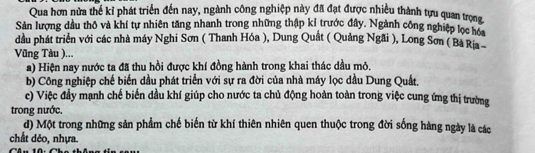 Qua hơn nửa thế kỉ phát triển đến nay, ngành công nghiệp này đã đạt được nhiều thành tựu quan trọng
Sản lượng dầu thô và khí tự nhiên tăng nhanh trong những thập kỉ trước đây. Ngành công nghiệp lọc hóa
dầu phát triển với các nhà máy Nghi Sơn ( Thanh Hóa ), Dung Quất ( Quảng Ngãi ), Long Sơn ( Bà Ria 
Vũng Tàu )...
a) Hiện nay nước ta đã thu hồi được khí đồng hành trong khai thác dầu mỏ.
b) Công nghiệp chế biến dầu phát triển với sự ra đời của nhà máy lọc dầu Dung Quất.
c) Việc đầy mạnh chế biến dầu khí giúp cho nước ta chủ động hoàn toàn trong việc cung ứng thị trường
trong nước.
d) Một trong những sản phẩm chế biến từ khí thiên nhiên quen thuộc trong đời sống hàng ngày là các
chất dẻo, nhựa.