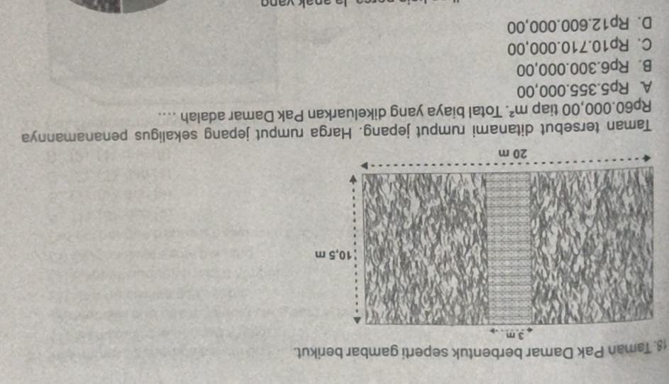 Taman Pak Damar berbentuk seperti gambar berikut.
Taman tersebut ditanami rumput jepang. Harga rumput jepang sekaligus penanamannya
Rp60.000,00 tiap m^2. Total biaya yang dikeluarkan Pak Damar adalah ....
A. Rp5.355.000,00
B. Rp6.300.000,00
C. Rp10.710.000,00
D. Rp12.600.000,00
la anak van g