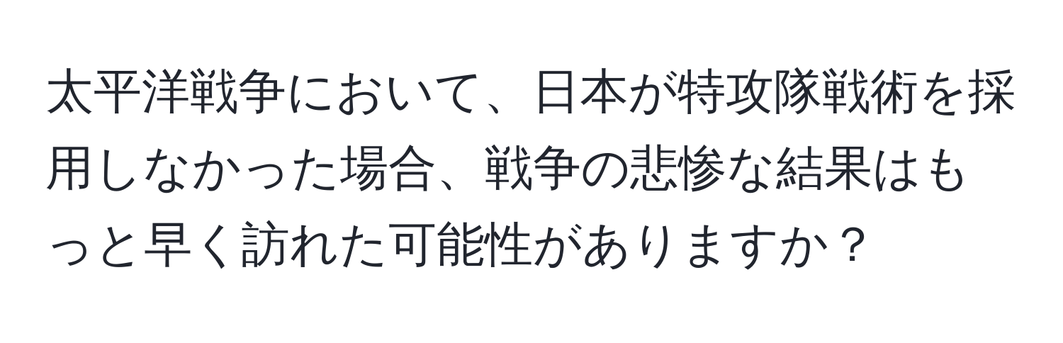 太平洋戦争において、日本が特攻隊戦術を採用しなかった場合、戦争の悲惨な結果はもっと早く訪れた可能性がありますか？