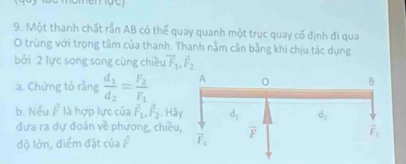 Một thanh chất rần AB có thể quay quanh một trục quay cố định đi qua
O trùng với trọng tâm của thanh. Thanh nằm cân bằng khi chịu tác dụng
bởi 2 lực song song cùng chiều vector F_1,vector F_2
a. Chứng tỏ rằng frac d_1d_2=frac F_2F_1
b. Nếu F^2 là hợp lực của hat F_1.hat F_2 Hã
đưa ra dự đoán về phương, chiề
độ lớn, điểm đặt của F