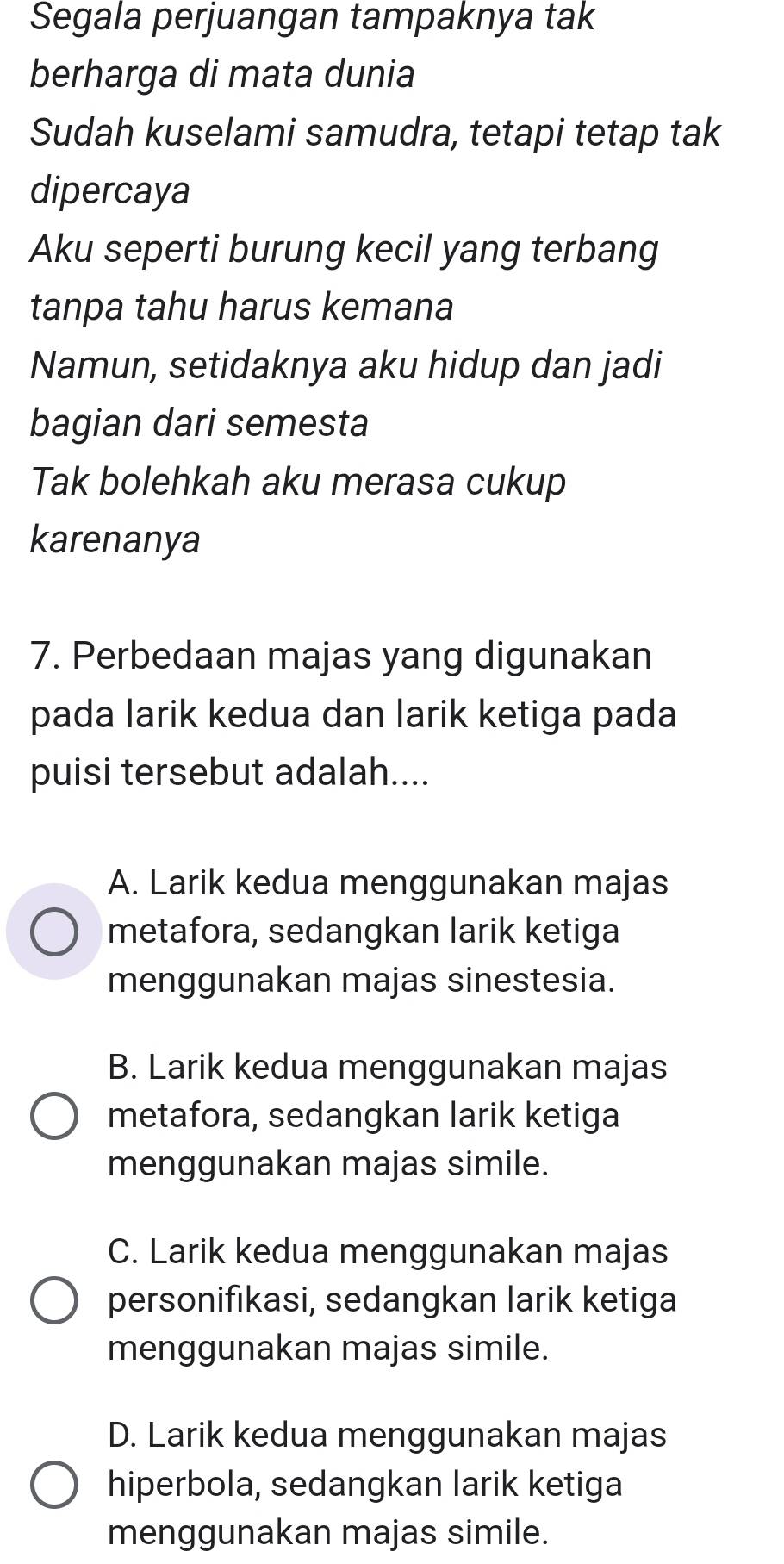 Segala perjuangan tampaknya tak
berharga di mata dunia
Sudah kuselami samudra, tetapi tetap tak
dipercaya
Aku seperti burung kecil yang terbang
tanpa tahu harus kemana
Namun, setidaknya aku hidup dan jadi
bagian dari semesta
Tak bolehkah aku merasa cukup
karenanya
7. Perbedaan majas yang digunakan
pada larik kedua dan larik ketiga pada
puisi tersebut adalah....
A. Larik kedua menggunakan majas
metafora, sedangkan larik ketiga
menggunakan majas sinestesia.
B. Larik kedua menggunakan majas
metafora, sedangkan larik ketiga
menggunakan majas simile.
C. Larik kedua menggunakan majas
personifıkasi, sedangkan larik ketiga
menggunakan majas simile.
D. Larik kedua menggunakan majas
hiperbola, sedangkan larik ketiga
menggunakan majas simile.