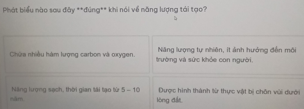 Phát biểu nào sau đây **đúng** khi nói về năng lượng tái tạo?
Năng lượng tự nhiên, ít ảnh hưởng đến môi
Chứa nhiều hàm lượng carbon và oxygen.
trường và sức khỏe con người.
Năng lượng sạch, thời gian tái tạo từ 5-10 Được hình thành từ thực vật bị chôn vùi dưới
năm. lòng đất.