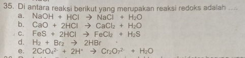 Di antara reaksi berikut yang merupakan reaksi redoks adalah ....
a. NaOH+HClto NaCl+H_2O
b. CaO+2HClto CaCl_2+H_2O
C. FeS+2HClto FeCl_2+H_2S
d. H_2+Br_2to 2HBr
e. 2CrO_4^((2-)+2H^+)to Cr_2O_7^((2-)+H_2)O