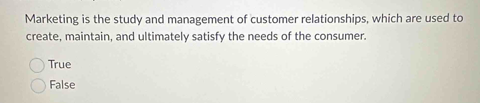 Marketing is the study and management of customer relationships, which are used to
create, maintain, and ultimately satisfy the needs of the consumer.
True
False