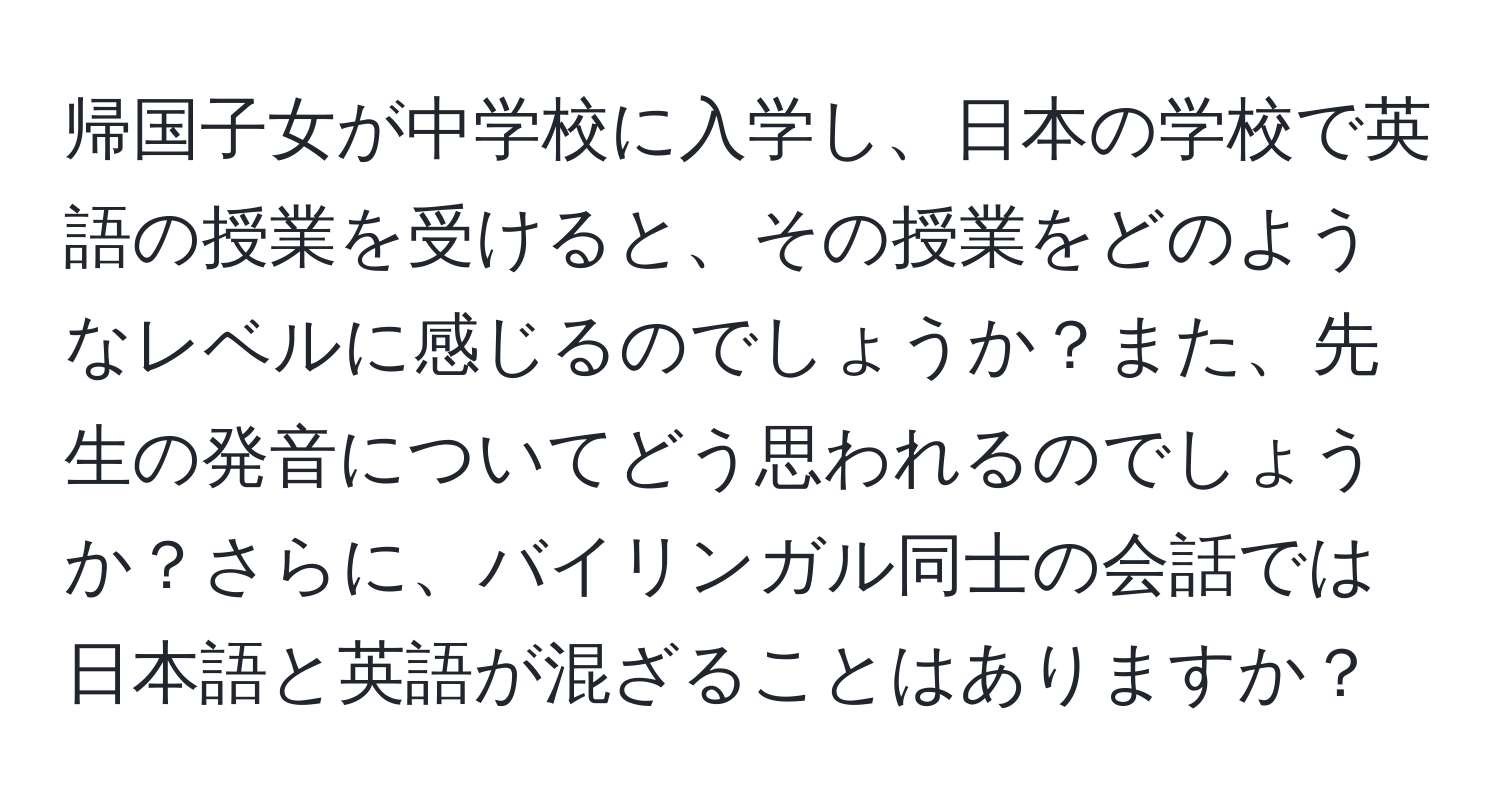 帰国子女が中学校に入学し、日本の学校で英語の授業を受けると、その授業をどのようなレベルに感じるのでしょうか？また、先生の発音についてどう思われるのでしょうか？さらに、バイリンガル同士の会話では日本語と英語が混ざることはありますか？