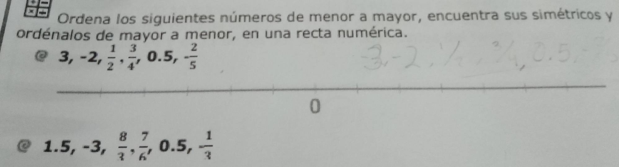 Ordena los siguientes números de menor a mayor, encuentra sus simétricos y 
ordénalos de mayor a menor, en una recta numérica.
3, -2,  1/2 ,  3/4 , 0.5, - 2/5 
1.5, -3,  8/3 ,  7/6 , 0.5, - 1/3 