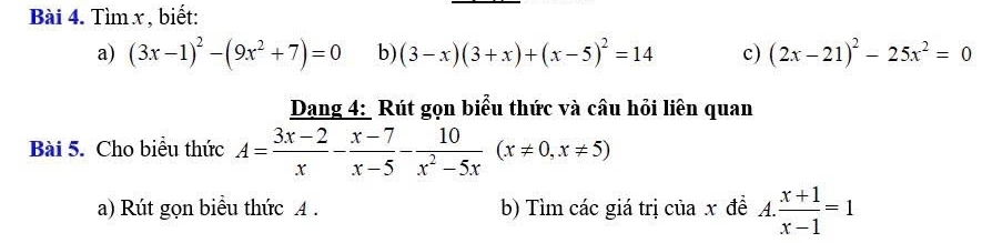 Tìm x , biết: 
a) (3x-1)^2-(9x^2+7)=0 b) (3-x)(3+x)+(x-5)^2=14 c) (2x-21)^2-25x^2=0
Dang 4: Rút gọn biểu thức và câu hỏi liên quan 
Bài 5. Cho biểu thức A= (3x-2)/x - (x-7)/x-5 - 10/x^2-5x (x!= 0,x!= 5)
a) Rút gọn biểu thức A. b) Tìm các giá trị của x đề A.. (x+1)/x-1 =1