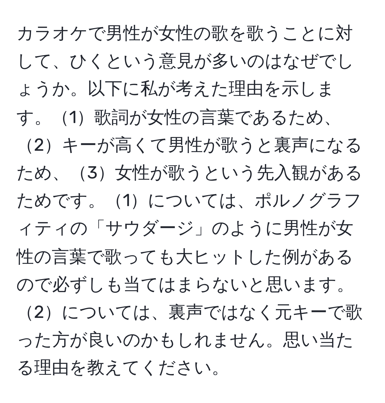 カラオケで男性が女性の歌を歌うことに対して、ひくという意見が多いのはなぜでしょうか。以下に私が考えた理由を示します。1歌詞が女性の言葉であるため、2キーが高くて男性が歌うと裏声になるため、3女性が歌うという先入観があるためです。1については、ポルノグラフィティの「サウダージ」のように男性が女性の言葉で歌っても大ヒットした例があるので必ずしも当てはまらないと思います。2については、裏声ではなく元キーで歌った方が良いのかもしれません。思い当たる理由を教えてください。