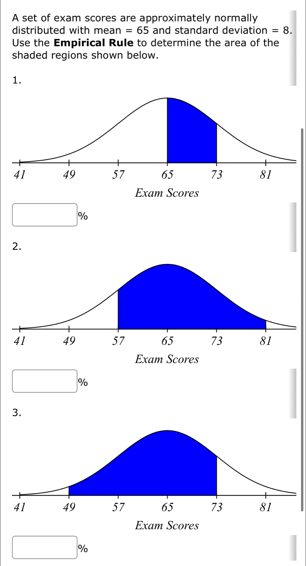 A set of exam scores are approximately normally 
distributed with mean=65 and standard deviation =8. 
Use the Empirical Rule to determine the area of the 
shaded regions shown below. 
1.
□ %
2.
□ %
3.
□ %