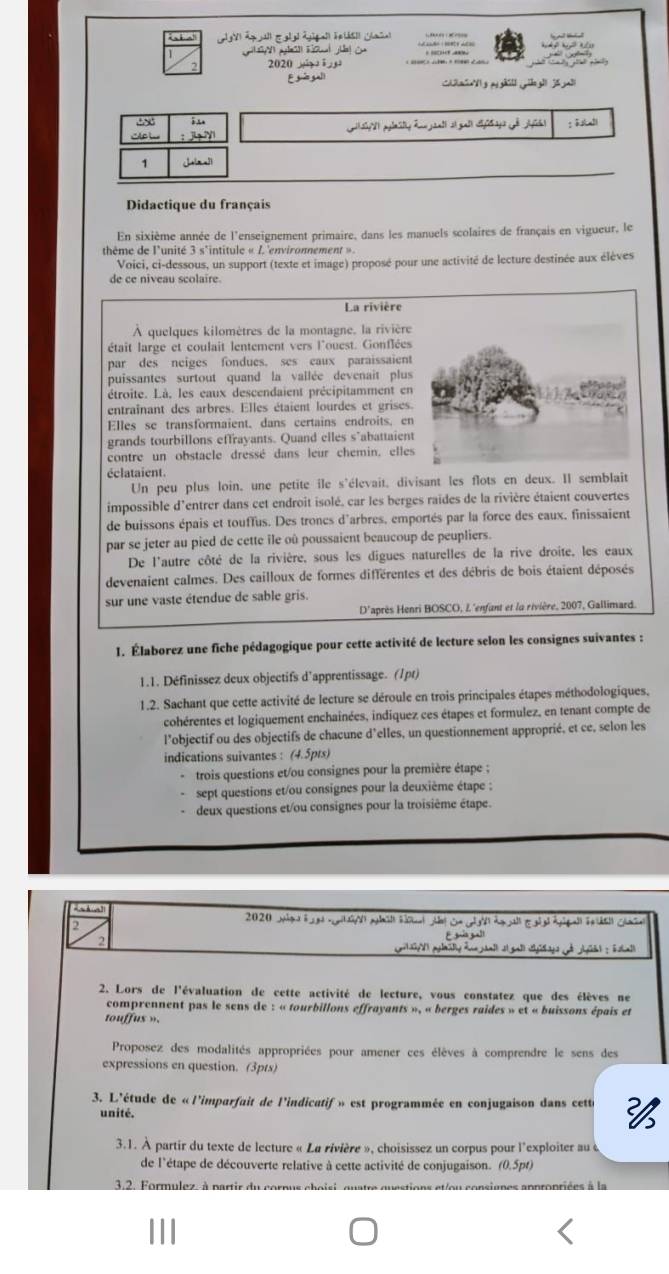 gh  j gl
'AB 
1
Didactique du français
En sixième année de l'enseignement primaire, dans les manuels scolaires de français en vigueur, le
thême de l'unité 3 s'intitule « L'environnement ».
Voici, ci-dessous, un support (texte et image) proposé pour une activité de lecture destinée aux élèves
de ce niveau scolaire.
La rivière
À quelques kilomètres de la montagne, la rivière
était large et coulait lentement vers l'ouest. Gonflées
par des neiges fondues. ses eaux paraissaient
puissantes surtout quand la vallée devenait plus
étroite. Là, les eaux descendaient précipitamment en
entraînant des arbres. Elles étaient lourdes et grises.
Elles se transformaient, dans certains endroits. en
grands tourbillons effrayants. Quand elles s"abattaient
contre un obstacle dressé dans leur chemin, elles
éclataient.
Un peu plus loin, une petite ile s'élevait, divisant les flots en deux. Il semblait
impossible d'entrer dans cet endroit isolé, car les berges raides de la rivière étaient couvertes
de buissons épais et touffus. Des troncs d'arbres, emportés par la force des eaux, finissaient
par se jeter au pied de cette ile où poussaient beaucoup de peupliers.
De l'autre côté de la rivière, sous les digues naturelles de la rive droite, les eaux
devenaient calmes. Des cailloux de formes différentes et des débris de bois étaient déposés
sur une vaste étendue de sable gris.
D'après Henri BOSCO, L'enfant et la rivière, 2007, Gallimard.
1. Élaborez une fiche pédagogique pour cette activité de lecture selon les consignes suivantes :
1.1. Définissez deux objectifs d’apprentissage. (1pt)
1.2. Sachant que cette activité de lecture se déroule en trois principales étapes méthodologiques,
cohérentes et logiquement enchaînées, indiquez ces étapes et formulez, en tenant compte de
l’objectif ou des objectifs de chacune d’elles, un questionnement approprié, et ce, selon les
indications suivantes : (4.5pts)
trois questions et/ou consignes pour la première étape ;
sept questions et/ou consignes pour la deuxième étape :
-  deux questions et/ou consignes pour la troisième étape.
2020 Jige h nt abüt hsat Jel cn GN Aeal Ei Agga F htl Gaiel
2
E ga gal
2. Lors de l'évaluation de cette activité de lecture, vous constatez que des élèves ne
comprennent pas le sens de : « tourbillons effrayants », « berges raides » et « buissons épais et
touffus ».
Proposez des modalités appropriées pour amener ces élèves à comprendre le sens des
expressions en question. (3pts)
3. L'étude de « l'imparfait de l'indicatif » est programmée en conjugaison dans cette 
unité.
3.1. À partir du texte de lecture « La rivière », choisissez un corpus pour l'exploiter au «
de l'étape de découverte relative à cette activité de conjugaison. (0.5pt)
3.2. Formulez- à partir du cornus
|||