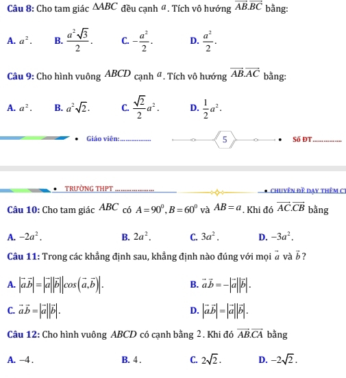 Cho tam giác △ ABC đều cạnh 4. Tích vô hướng vector AB.vector BC bằng:
A. a^2. B.  a^2sqrt(3)/2 . C. - a^2/2 . D.  a^2/2 . 
Câu 9: Cho hình vuông ABCD_canha *. Tích vô hướng vector AB.vector AC bằng:
A. a^2. B. a^2sqrt(2). C.  sqrt(2)/2 a^2. D.  1/2 a^2·  
5
Giáo viên:_ Số ĐT_
TRưỜNG THPT chuyên đề dạy thêm CT
Câu 10: Cho tam giác ABC có A=90^0, B=60^0 và AB=a. Khi đó vector AC.vector CB bằng
A. -2a^2. B. 2a^2. C. 3a^2. D. -3a^2. 
Câu 11: Trong các khẳng định sau, khẳng định nào đúng với mọi vector a và vector b 7
A. |vector avector b|=|vector a||vector b||cos (vector a, vector b)|. vector avector b=-|vector a||vector b|. 
B.
C. vector avector b=|vector a||vector b|. |vector avector b|=|vector a||vector b|. 
D.
Câu 12: Cho hình vuông ABCD có cạnh bằng 2. Khi đó vector AB.vector CA bằng
A. -4. B. 4 . C. 2sqrt(2). D. -2sqrt(2).