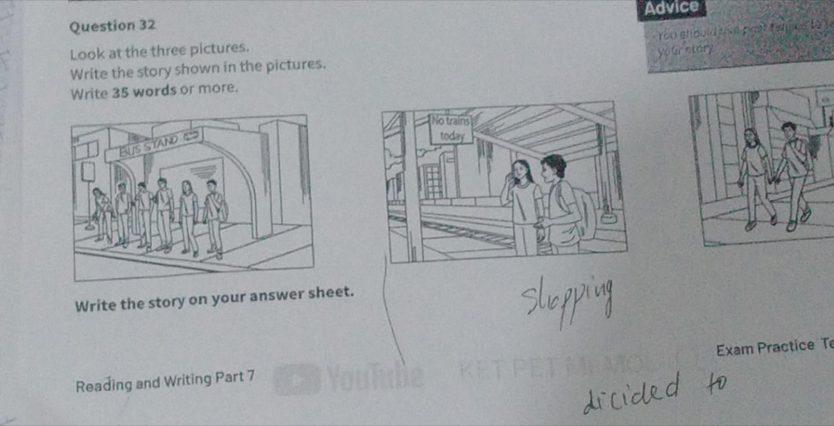 Advice 
You chould ua pgạt tenpcs Là y 
Look at the three pictures. 
your story 
Write the story shown in the pictures. 
Write 35 words or more. 
Write the story on your answer sheet. 
Exam Practice T 
ae 
Reading and Writing Part 7 .