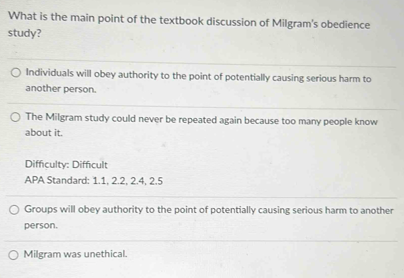 What is the main point of the textbook discussion of Milgram's obedience
study?
Individuals will obey authority to the point of potentially causing serious harm to
another person.
The Milgram study could never be repeated again because too many people know
about it.
Diffculty: Difficult
APA Standard: 1.1, 2.2, 2.4, 2.5
Groups will obey authority to the point of potentially causing serious harm to another
person.
Milgram was unethical.