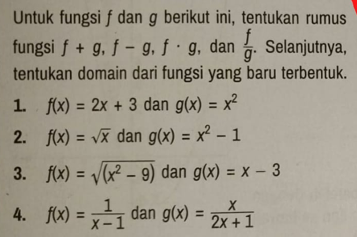 Untuk fungsi f dan g berikut ini, tentukan rumus 
fungsi f+g, f-g, f· g , dan  f/g . . Selanjutnya, 
tentukan domain dari fungsi yang baru terbentuk. 
1. f(x)=2x+3 dan g(x)=x^2
2. f(x)=sqrt(x) dan g(x)=x^2-1
3. f(x)=sqrt((x^2-9)) dan g(x)=x-3
4. f(x)= 1/x-1  dan g(x)= x/2x+1 