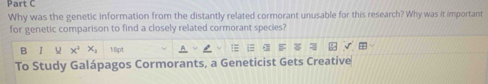 Why was the genetic information from the distantly related cormorant unusable for this research? Why was it important 
for genetic comparison to find a closely related cormorant species? 
B 1 U X^2X_2 18pt 
To Study Galápagos Cormorants, a Geneticist Gets Creative