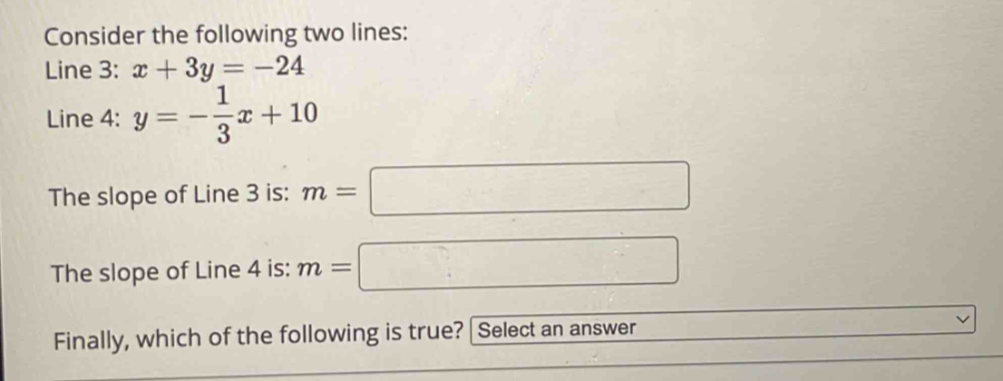 Consider the following two lines: 
Line 3: x+3y=-24
Line 4: y=- 1/3 x+10
The slope of Line 3 is: m=□
The slope of Line 4 is: m=□
Finally, which of the following is true? [Select an answer _ ,