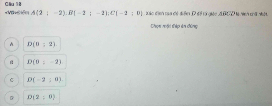 ∠ VD>Di inn A(2;-2); B(-2;-2); C(-2;0). Xác định tọa độ điểm D để tứ giác ABCD là hình chữ nhật.
Chọn một đáp án đúng
A D(0;2).
B D(0;-2).
C D(-2;0).
D D(2;0).