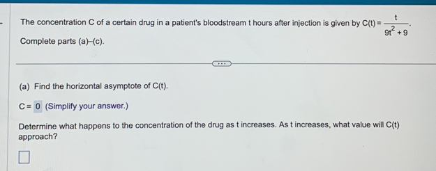 The concentration C of a certain drug in a patient's bloodstream t hours after injection is given by C(t)= t/9t^2+9 . 
Complete parts (a)-(c). 
(a) Find the horizontal asymptote of C(t).
C=0 (Simplify your answer.) 
Determine what happens to the concentration of the drug as t increases. As t increases, what value will C(t)
approach?