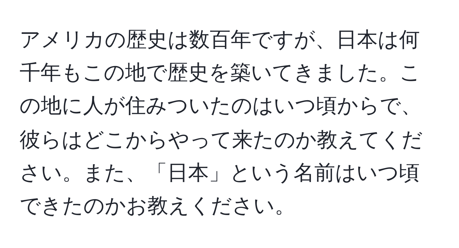 アメリカの歴史は数百年ですが、日本は何千年もこの地で歴史を築いてきました。この地に人が住みついたのはいつ頃からで、彼らはどこからやって来たのか教えてください。また、「日本」という名前はいつ頃できたのかお教えください。