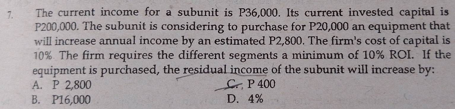 The current income for a subunit is P36,000. Its current invested capital is
P200,000. The subunit is considering to purchase for P20,000 an equipment that
will increase annual income by an estimated P2,800. The firm's cost of capital is
10% The firm requires the different segments a minimum of 10% ROI. If the
equipment is purchased, the residual income of the subunit will increase by:
A. P 2,800 C. P 400
B. P16,000 D. 4%