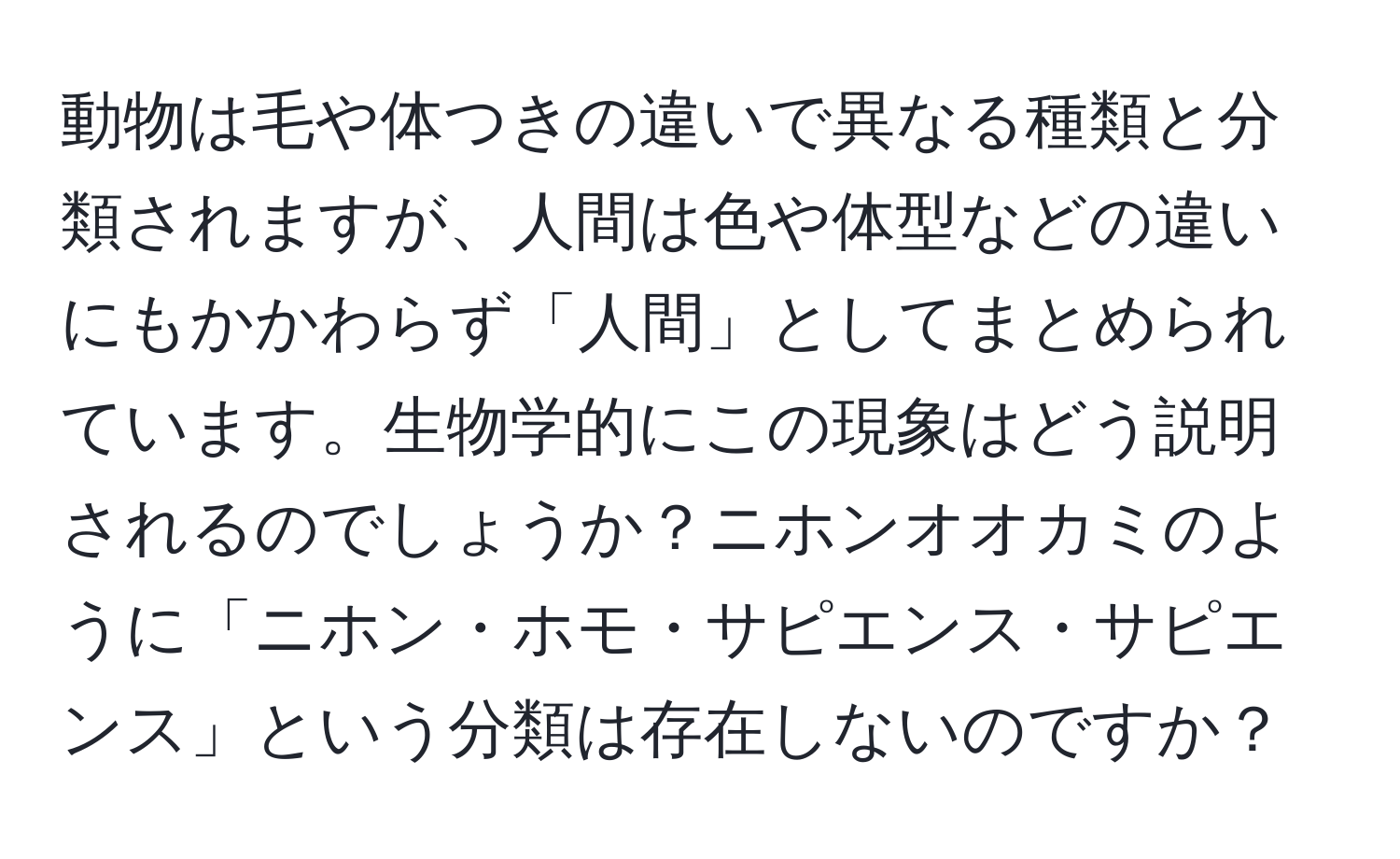 動物は毛や体つきの違いで異なる種類と分類されますが、人間は色や体型などの違いにもかかわらず「人間」としてまとめられています。生物学的にこの現象はどう説明されるのでしょうか？ニホンオオカミのように「ニホン・ホモ・サピエンス・サピエンス」という分類は存在しないのですか？