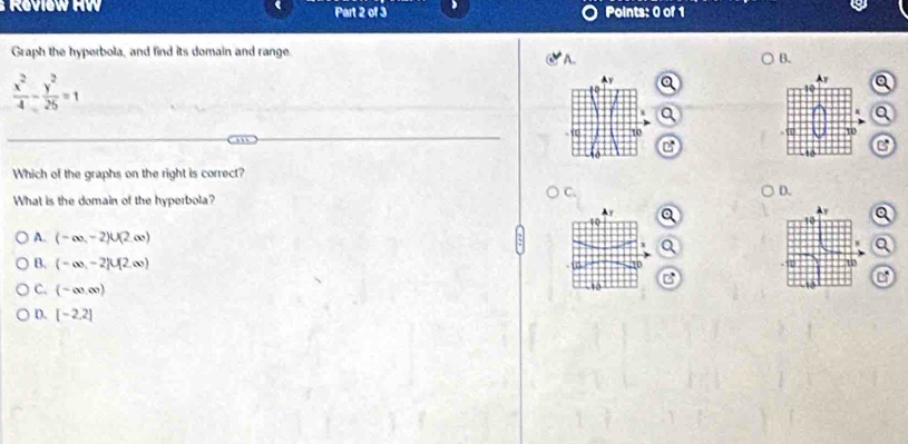 Graph the hyperbola, and find its domain and range.
A.
B.
 x^2/4 - y^2/25 =1
Av a Q
a
Q
-1 10 
C
Which of the graphs on the right is correct?
C.
D.
What is the domain of the hyperbola?
▲ y
10 a
Q
A. (-∈fty ,-2)∪ (2,∈fty ) X Q a
10
B. (-∈fty ,-2]∪ [2,∈fty ) C
o
C. (-∈fty ,∈fty )
-10
D. [-2.2]