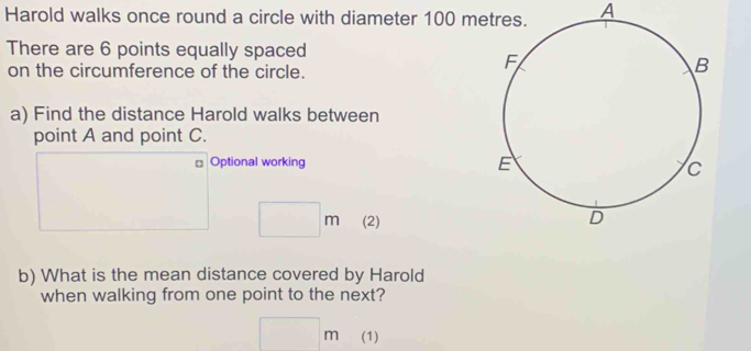 Harold walks once round a circle with diameter 100 m A 
There are 6 points equally spaced 
on the circumference of the circle. 
a) Find the distance Harold walks between 
point A and point C. 
Optional working
□ m (2) 
b) What is the mean distance covered by Harold 
when walking from one point to the next?
□ m (1)