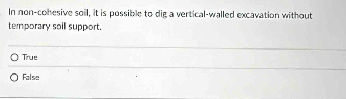 In non-cohesive soil, it is possible to dig a vertical-walled excavation without
temporary soil support.
True
False