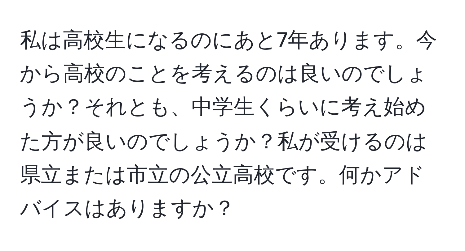 私は高校生になるのにあと7年あります。今から高校のことを考えるのは良いのでしょうか？それとも、中学生くらいに考え始めた方が良いのでしょうか？私が受けるのは県立または市立の公立高校です。何かアドバイスはありますか？