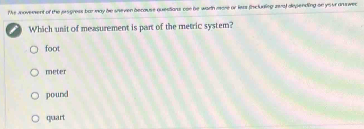 The movement of the progress bar may be uneven because questions can be worth more or less (including zero) depending on your answec
Which unit of measurement is part of the metric system?
foot
meter
pound
quart