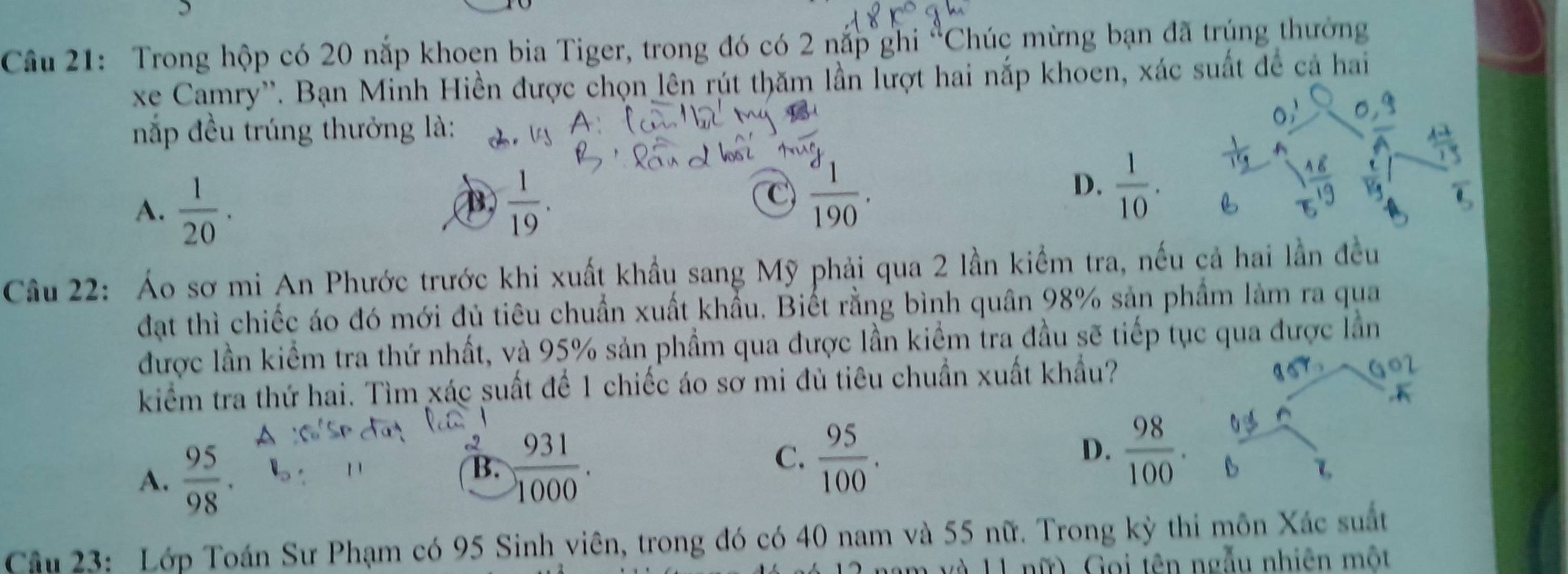 Trong hộp có 20 nắp khoen bia Tiger, trong đó có 2 nắp ghi°C Chúc mừng bạn đã trúng thường
xe Camry''. Bạn Minh Hiền được chọn lên rút thăm lần lượt hai nắp khoen, xác suất đề cả hai
nắp đều trúng thưởng là:
A.  1/20 .  1/19 . 
B
C frac d_1190.
D.  1/10 . 
Câu 22: Áo sơ mi An Phước trước khi xuất khẩu sang Mỹ phải qua 2 lần kiểm tra, nếu cả hai lần đều
đạt thì chiếc áo đó mới đủ tiêu chuẩn xuất khẩu. Biết rằng bình quân 98% sản phẩm làm ra qua
được lần kiểm tra thứ nhất, và 95% sản phẩm qua được lần kiểm tra đầu sẽ tiếp tục qua được lần
kiểm tra thứ hai. Tìm xác suất để 1 chiếc áo sơ mi đù tiêu chuẩn xuất khẩu?
,K
A.  95/98 .
a  931/1000 . 
B.
C.  95/100 .  98/100 . 
D.

Cậu 23: Lớp Toán Sư Phạm có 95 Sinh viên, trong đó có 40 nam và 55 nữ. Trong kỳ thi môn Xác suất
11 nữ). Goi tên ngẫu nhiên một