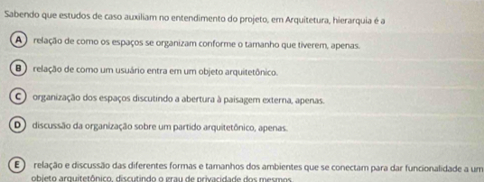 Sabendo que estudos de caso auxiliam no entendimento do projeto, em Arquitetura, hierarquia é a
A relação de como os espaços se organizam conforme o tamanho que tiverem, apenas.
B relação de como um usuário entra em um objeto arquitetônico.
C organização dos espaços discutindo a abertura à paisagem externa, apenas.
D discussão da organização sobre um partido arquitetônico, apenas.
E ) relação e discussão das diferentes formas e tamanhos dos ambientes que se conectam para dar funcionalidade a um
obieto arquitetônico. discutindo o grau de privacidade dos mesmos