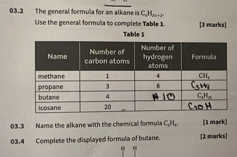 03.2 The general formula for an alkane is C_nH_2n+2.
Use the general formula to complete Table 1. [3 marks]
Table 1
03.3 Name the alkane with the chemical formula C_2H_6. [1 mark]
03.4 Complete the displayed formula of butane. [2 marks]
H H