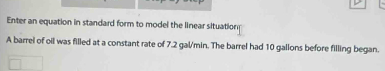 Enter an equation in standard form to model the linear situatiorm 
A barrel of oil was filled at a constant rate of 7.2 gal/min. The barrel had 10 gallons before filling began.