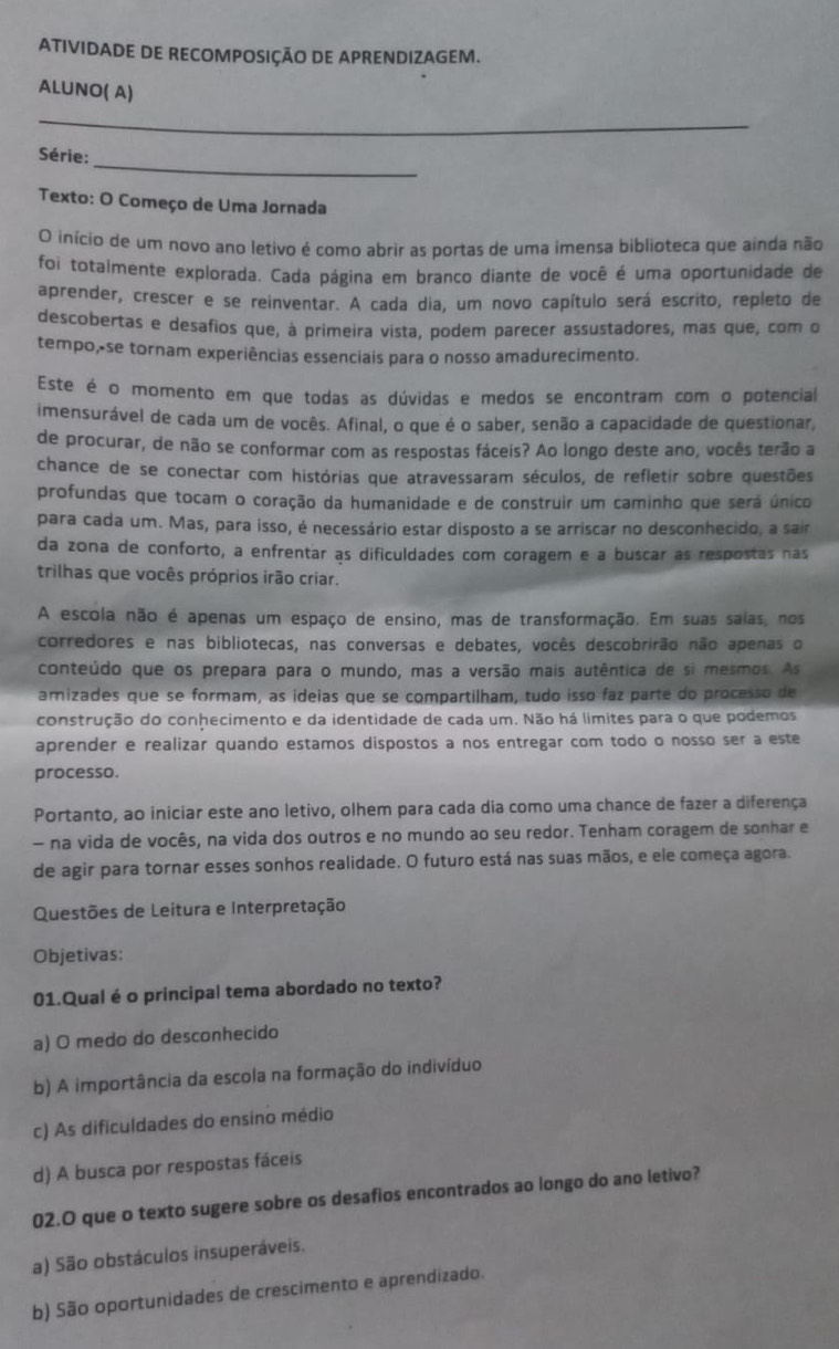 ATIVIDADE DE RECOMPOSIÇÃO DE APRENDIZAGEM.
ALUNO( A)
_
_
Série:
Texto: O Começo de Uma Jornada
O início de um novo ano letivo é como abrir as portas de uma imensa biblioteca que ainda não
foi totalmente explorada. Cada página em branco diante de você é uma oportunidade de
aprender, crescer e se reinventar. A cada dia, um novo capítulo será escrito, repleto de
descobertas e desafios que, à primeira vista, podem parecer assustadores, mas que, com o
tempo,-se tornam experiências essenciais para o nosso amadurecimento.
Este é o momento em que todas as dúvidas e medos se encontram com o potencial
imensurável de cada um de vocês. Afinal, o que é o saber, senão a capacidade de questionar,
de procurar, de não se conformar com as respostas fáceis? Ao longo deste ano, vocês terão a
chance de se conectar com histórias que atravessaram séculos, de refletir sobre questões
profundas que tocam o coração da humanidade e de construir um caminho que será único
para cada um. Mas, para isso, é necessário estar disposto a se arriscar no desconhecido, a sair
da zona de conforto, a enfrentar as dificuldades com coragem e a buscar as respostas nas
trilhas que vocês próprios irão criar.
A escola não é apenas um espaço de ensino, mas de transformação. Em suas saias, nos
corredores e nas bibliotecas, nas conversas e debates, vocês descobrirão não apenas o
conteúdo que os prepara para o mundo, mas a versão mais autêntica de si mesmos. As
amizades que se formam, as ideias que se compartilham, tudo isso faz parte do processo de
construção do conhecimento e da identidade de cada um. Não há limites para o que podemos
aprender e realizar quando estamos dispostos a nos entregar com todo o nosso ser a este
processo.
Portanto, ao iniciar este ano letivo, olhem para cada dia como uma chance de fazer a diferença
- na vida de vocês, na vida dos outros e no mundo ao seu redor. Tenham coragem de sonhar e
de agir para tornar esses sonhos realidade. O futuro está nas suas mãos, e ele começa agora.
Questões de Leitura e Interpretação
Objetivas:
01.Qual é o principal tema abordado no texto?
a) O medo do desconhecido
b) A importância da escola na formação do indivíduo
c) As dificuldades do ensino médio
d) A busca por respostas fáceis
02.O que o texto sugere sobre os desafios encontrados ao longo do ano letivo?
a) São obstáculos insuperáveis.
b) São oportunidades de crescimento e aprendizado.