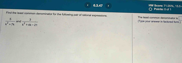 < 6.3.47 > HW Score: 71.05%, 13.5 
Points: 0 of 1 
Find the least common denominator for the following pair of rational expressions. The least common denominator is □
 5/k^2+7k  and  3/k^2+4k-21 
(Type your answer in factored form.)