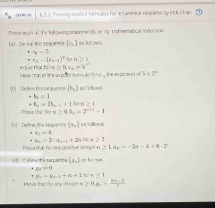 EXERCISE 8.5.3: Proving explicit formulas for recurrence relations by induction. 
Prove each of the following statements using mathematical induction. 
(a) Define the sequence  c_n as follows:
c_0=5
c_n=(c_n-1)^2 for n≥ 1
Prove that for n≥ 0, c_n=5^(2^n). 
Note that in the explicit formula for c_n , the exponent of 5 is 2^n. 
(b) Define the sequence  b_n as follows:
b_0=1
b_n=2b_n-1+1 for n≥ 1
Prove that for n≥ 0, b_n=2^(n+1)-1
(c) Define the sequence  a_n as follows:
a_1=6
a_n=2· a_n-1+2n for n≥ 2
Prove that for any positive integer n≥ 1, a_n=-2n-4+6· 2^n
(d) Define the sequence  g_n as follows:
g_0=0
g_n=g_n-1+n+1 for n≥ 1
Prove that for any integer n≥ 0, g_n= (n(n+3))/2 .